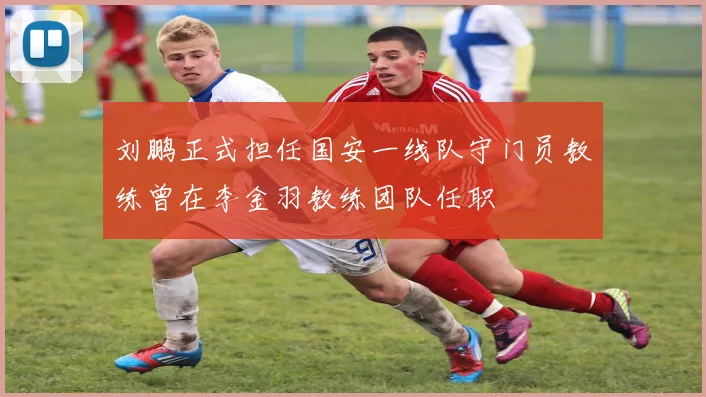 刘鹏正式担任国安一线队守门员教练曾在李金羽教练团队任职