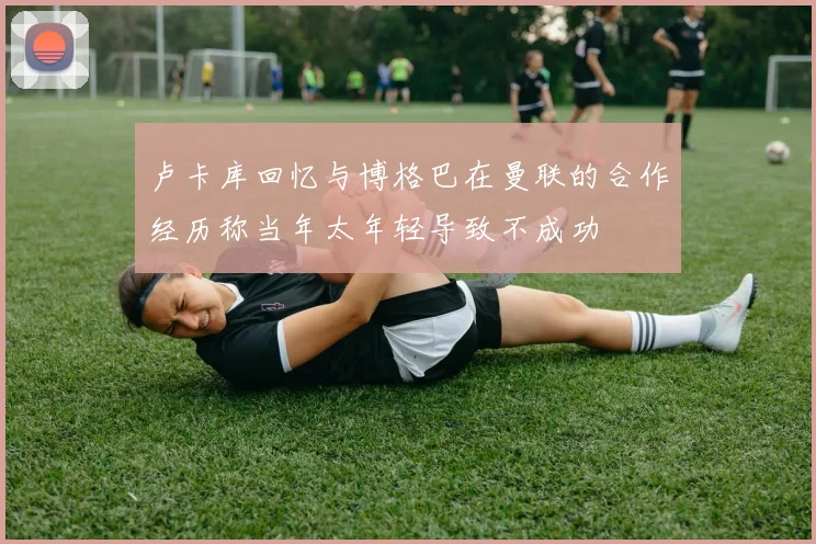 卢卡库回忆与博格巴在曼联的合作经历称当年太年轻导致不成功