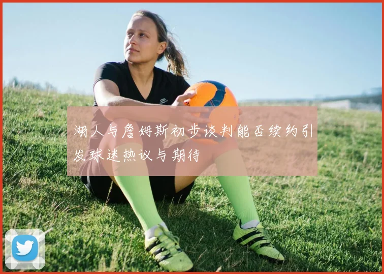 湖人与詹姆斯初步谈判能否续约引发球迷热议与期待