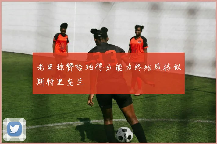 老里称赞哈珀得分能力终结风格似斯特里克兰