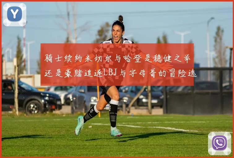 骑士续约米切尔与哈登是稳健之举还是豪赌追逐LBJ与字母哥的冒险选择