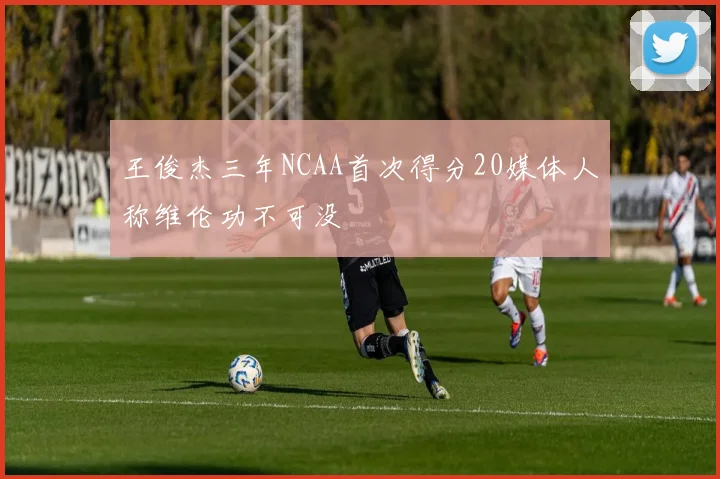 王俊杰三年NCAA首次得分20媒体人称维伦功不可没