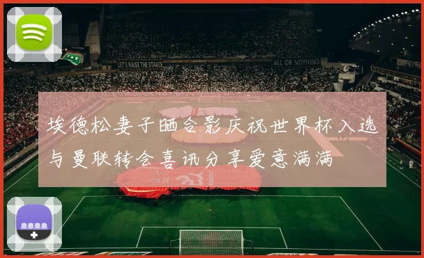 埃德松妻子晒合影庆祝世界杯入选与曼联转会喜讯分享爱意满满