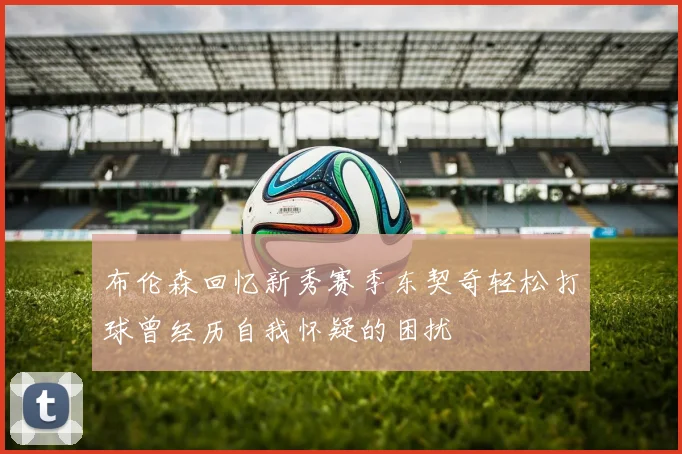 布伦森回忆新秀赛季东契奇轻松打球曾经历自我怀疑的困扰
