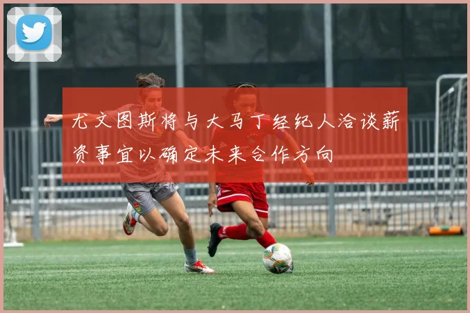 尤文图斯将与大马丁经纪人洽谈薪资事宜以确定未来合作方向