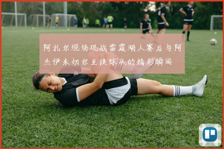 阿扎尔现场观战雷霆湖人赛后与阿杰伊米切尔互换球衣的精彩瞬间