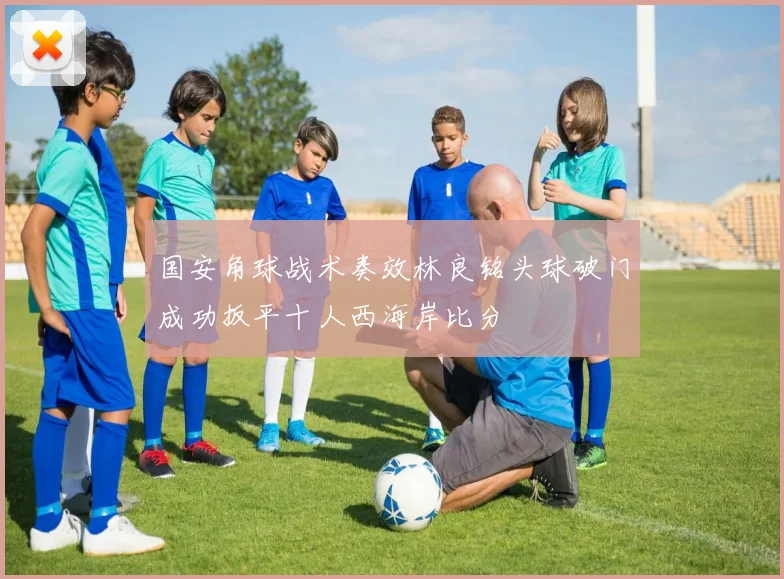 国安角球战术奏效林良铭头球破门成功扳平十人西海岸比分