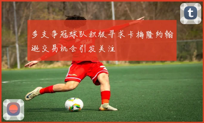 多支争冠球队积极寻求卡梅隆约翰逊交易机会引发关注