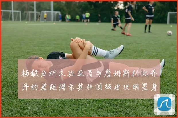 杨毅分析文班亚马与詹姆斯科比乔丹的差距揭示其非顶级进攻明星身份