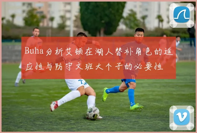 Buha分析艾顿在湖人替补角色的适应性与防守文班大个子的必要性