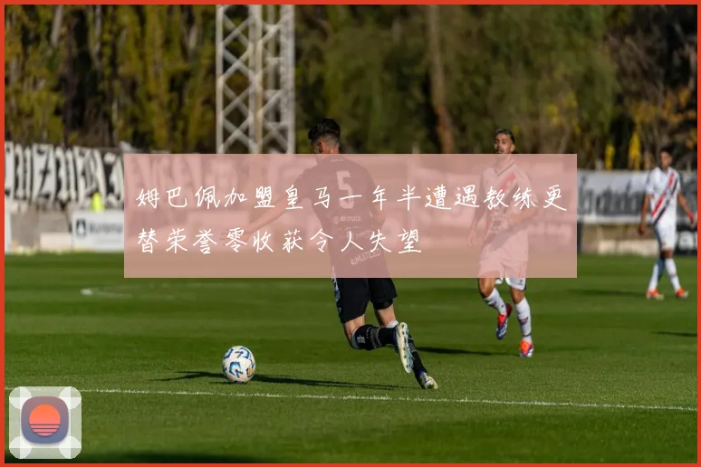 姆巴佩加盟皇马一年半遭遇教练更替荣誉零收获令人失望