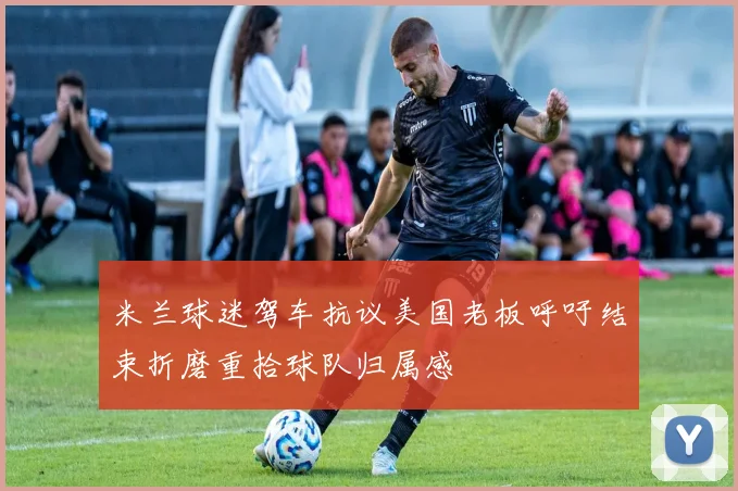 米兰球迷驾车抗议美国老板呼吁结束折磨重拾球队归属感