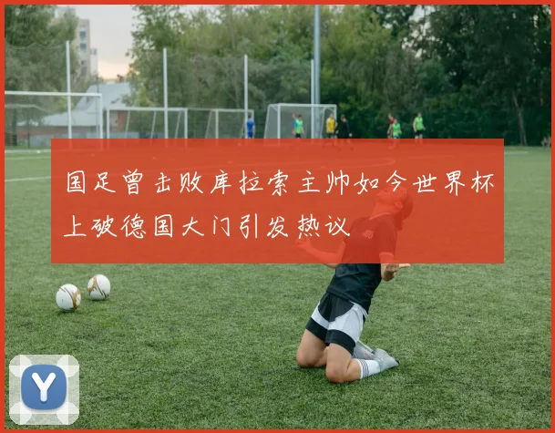 国足曾击败库拉索主帅如今世界杯上破德国大门引发热议