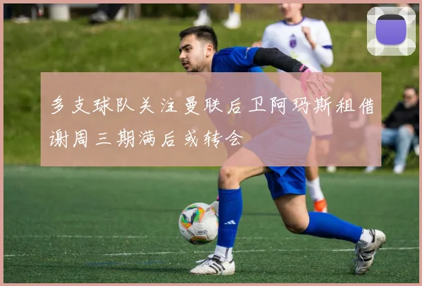 多支球队关注曼联后卫阿玛斯租借谢周三期满后或转会