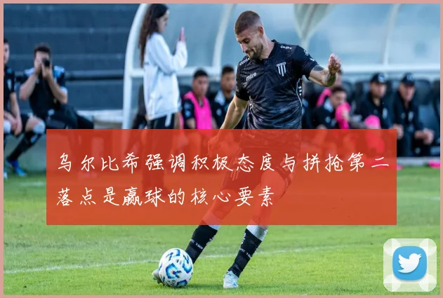 乌尔比希强调积极态度与拼抢第二落点是赢球的核心要素