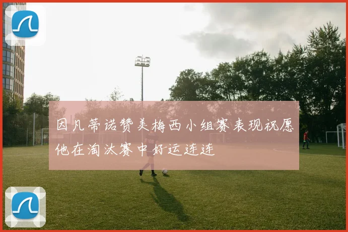 因凡蒂诺赞美梅西小组赛表现祝愿他在淘汰赛中好运连连