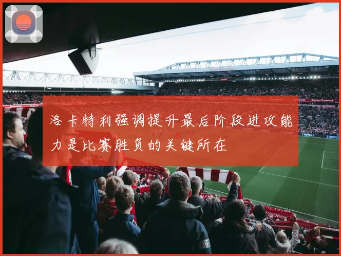 洛卡特利强调提升最后阶段进攻能力是比赛胜负的关键所在