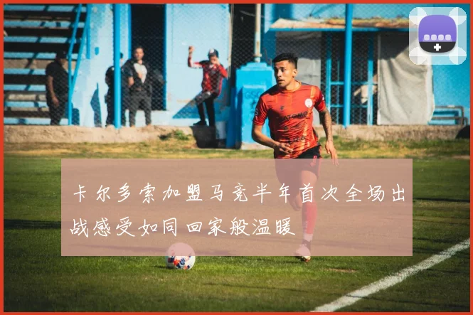 卡尔多索加盟马竞半年首次全场出战感受如同回家般温暖