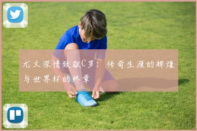 尤文深情致敬C罗：传奇生涯的辉煌与世界杯的终章