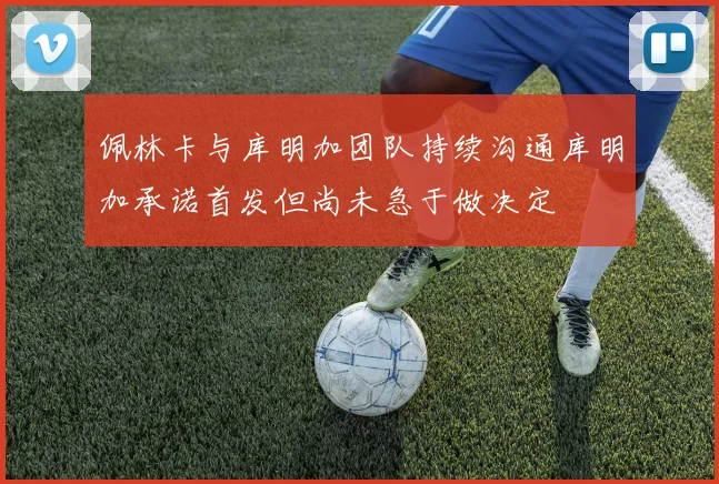 佩林卡与库明加团队持续沟通库明加承诺首发但尚未急于做决定
