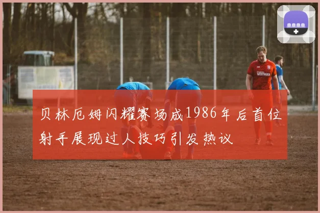 贝林厄姆闪耀赛场成1986年后首位射手展现过人技巧引发热议