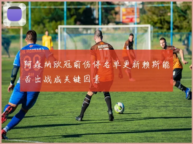 阿森纳欧冠前伤停名单更新赖斯能否出战成关键因素