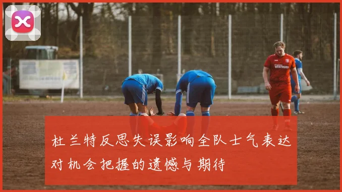杜兰特反思失误影响全队士气表达对机会把握的遗憾与期待