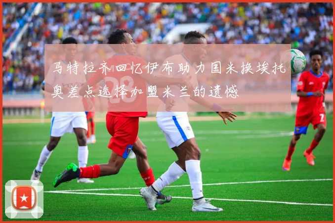 马特拉齐回忆伊布助力国米换埃托奥差点选择加盟米兰的遗憾