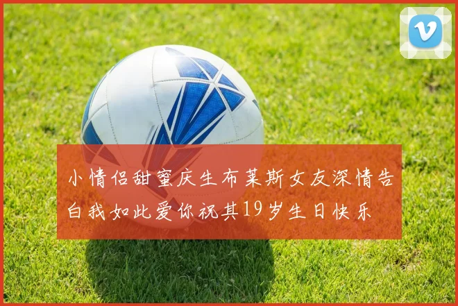 小情侣甜蜜庆生布莱斯女友深情告白我如此爱你祝其19岁生日快乐