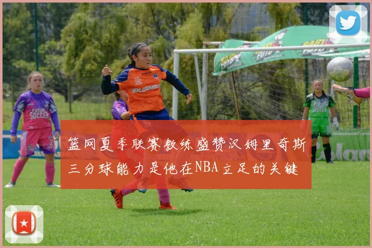 篮网夏季联赛教练盛赞汉姆里奇斯三分球能力是他在NBA立足的关键