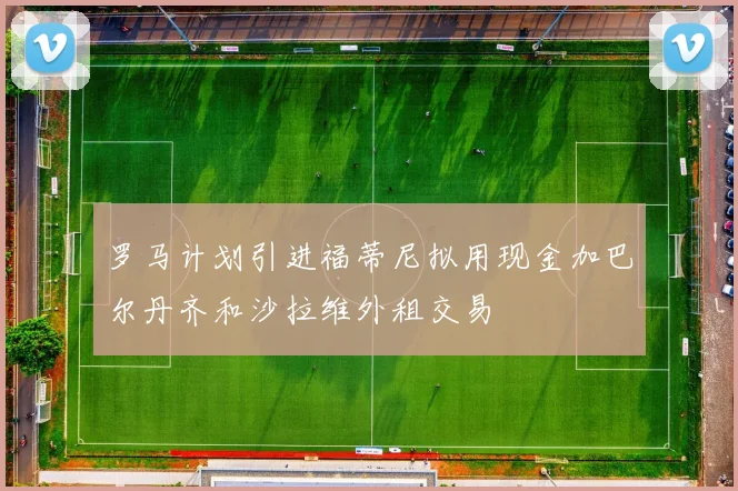 罗马计划引进福蒂尼拟用现金加巴尔丹齐和沙拉维外租交易