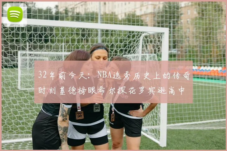 32年前今天：NBA选秀历史上的传奇时刻基德榜眼希尔探花罗宾逊高中状元回顾